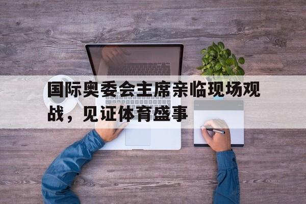 爱游戏app下载-国际奥委会主席亲临现场观战，见证体育盛事的简单介绍